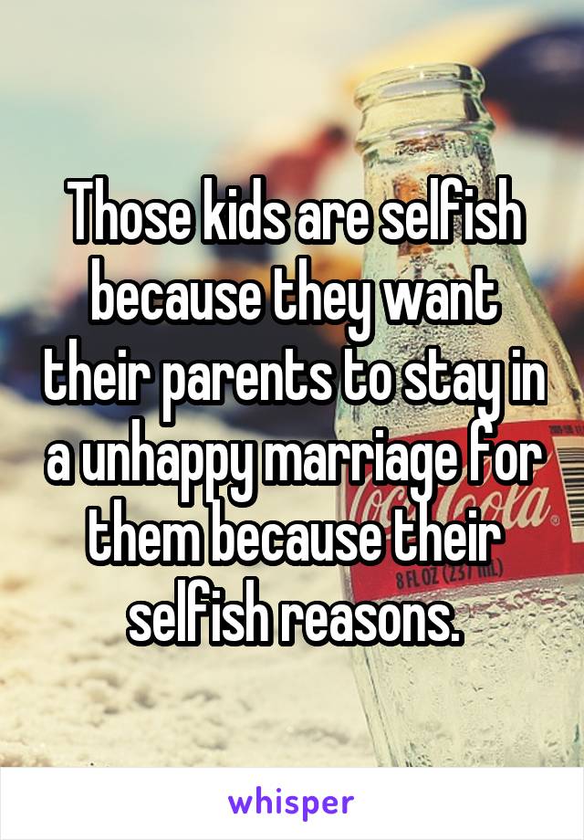 Those kids are selfish because they want their parents to stay in a unhappy marriage for them because their selfish reasons.