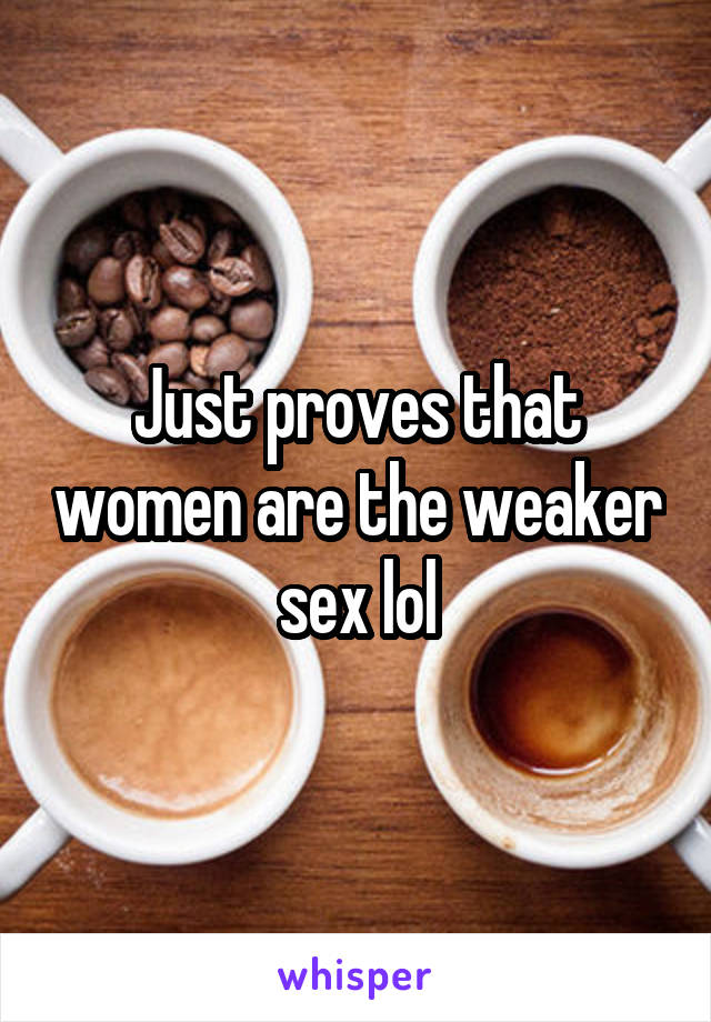 Just proves that women are the weaker sex lol