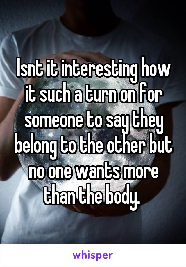 Isnt it interesting how it such a turn on for someone to say they belong to the other but no one wants more than the body. 