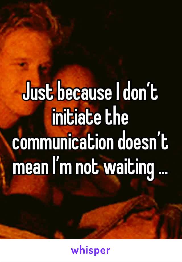 Just because I don’t initiate the communication doesn’t mean I’m not waiting ...