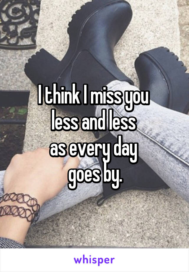 I think I miss you 
less and less 
as every day 
goes by.
