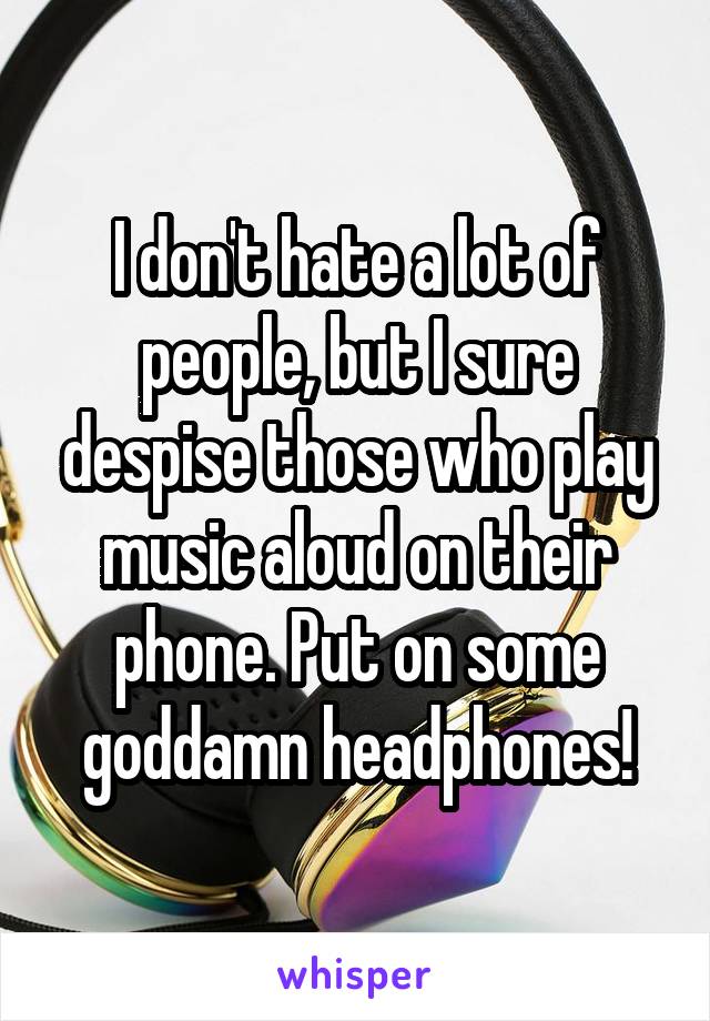I don't hate a lot of people, but I sure despise those who play music aloud on their phone. Put on some goddamn headphones!