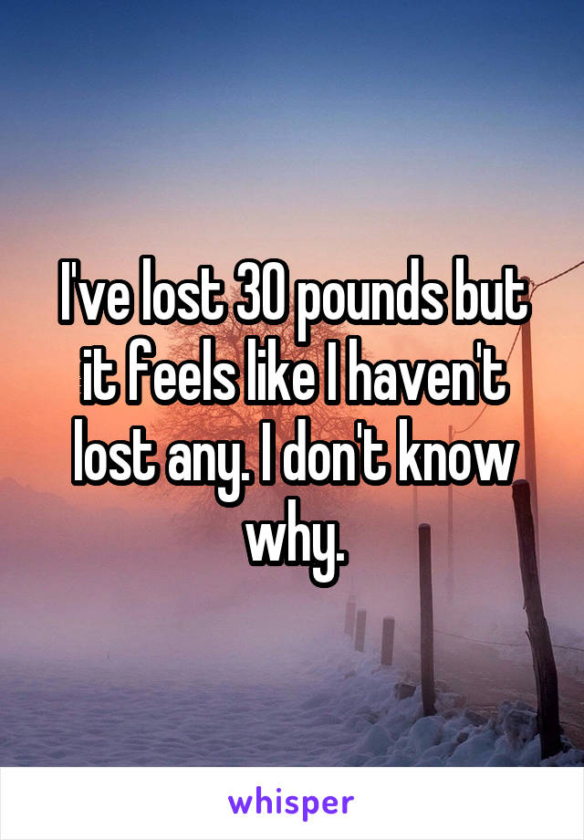 I've lost 30 pounds but it feels like I haven't lost any. I don't know why.