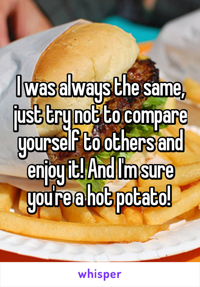 I was always the same, just try not to compare yourself to others and enjoy it! And I'm sure you're a hot potato! 