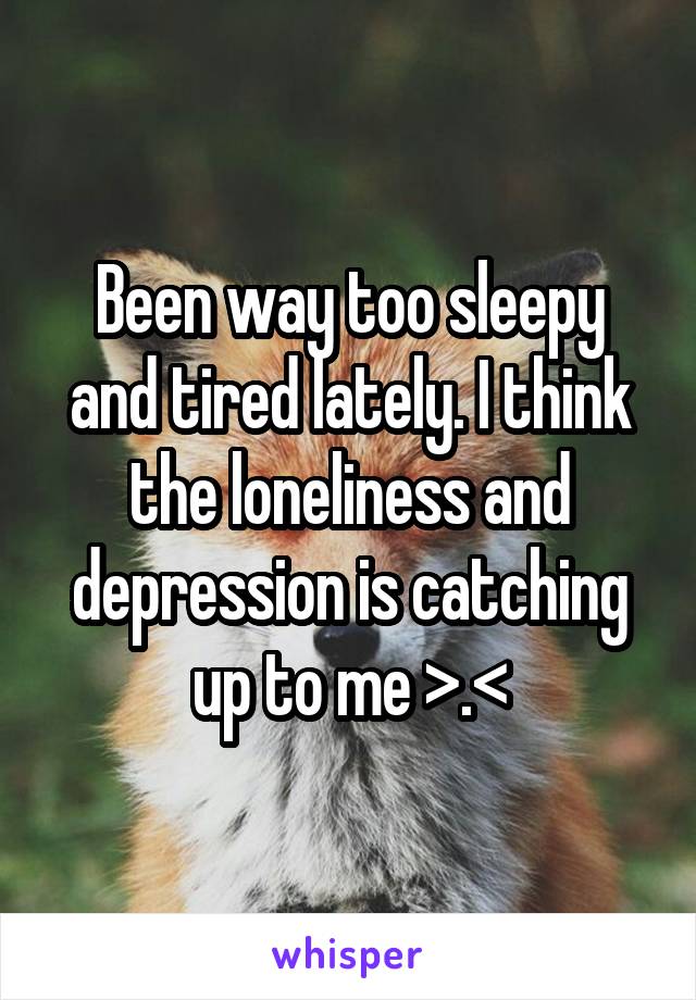 Been way too sleepy and tired lately. I think the loneliness and depression is catching up to me >.<