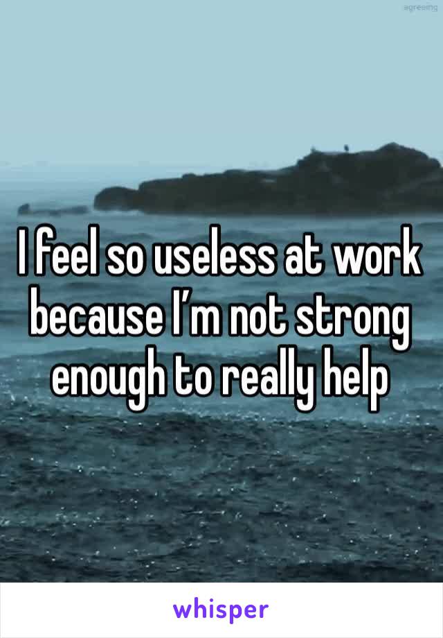 I feel so useless at work because I’m not strong enough to really help