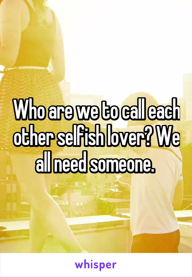 Who are we to call each other selfish lover? We all need someone. 