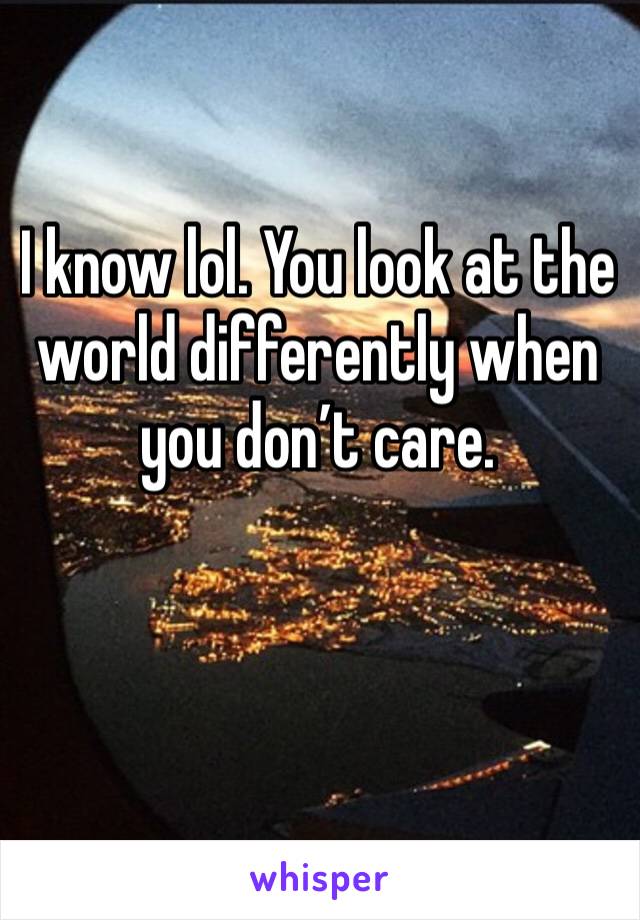 I know lol. You look at the world differently when you don’t care. 