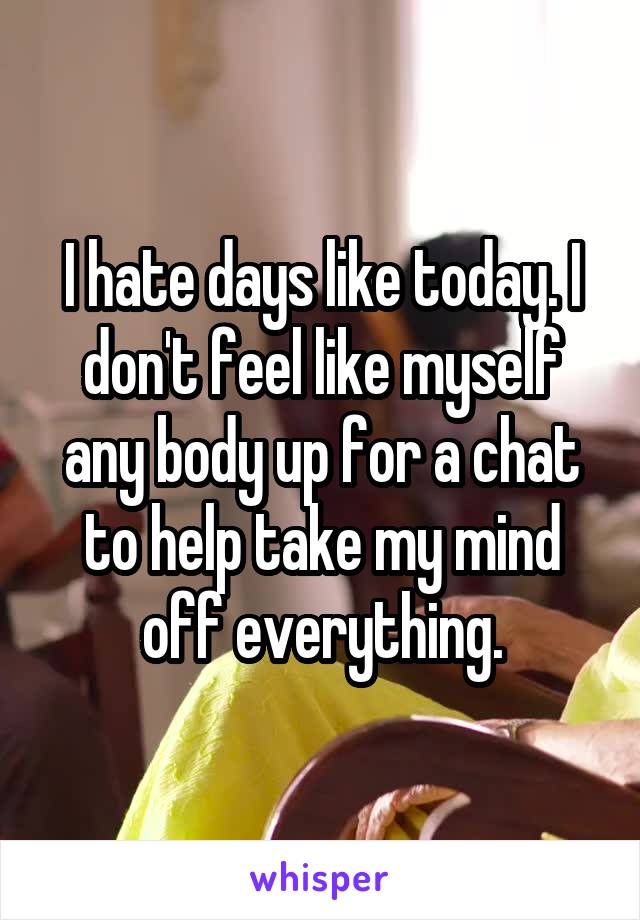 I hate days like today. I don't feel like myself any body up for a chat to help take my mind off everything.