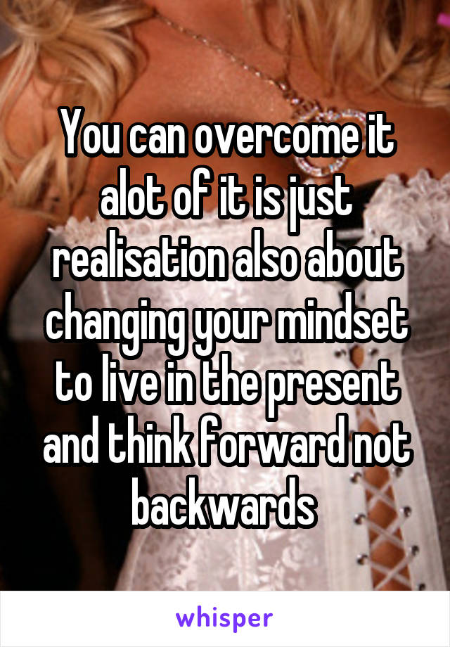 You can overcome it alot of it is just realisation also about changing your mindset to live in the present and think forward not backwards 