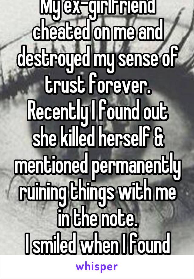 My ex-girlfriend cheated on me and destroyed my sense of trust forever.
Recently I found out she killed herself & mentioned permanently ruining things with me in the note.
I smiled when I found out. 