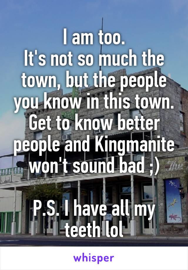 I am too.
It's not so much the town, but the people you know in this town.
Get to know better people and Kingmanite won't sound bad ;)

P.S. I have all my teeth lol