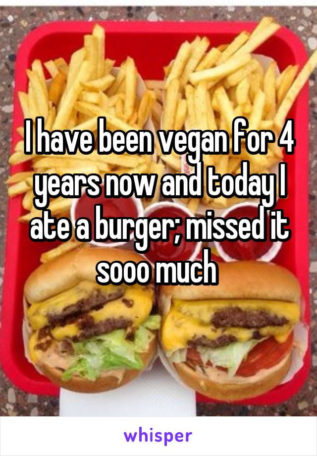 I have been vegan for 4 years now and today I ate a burger; missed it sooo much 
