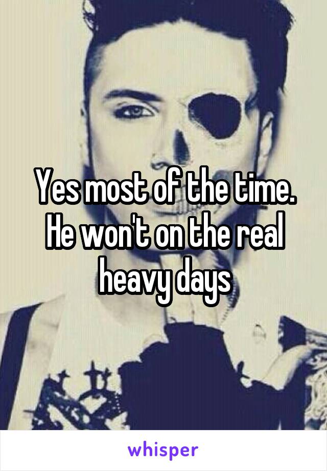 Yes most of the time. He won't on the real heavy days