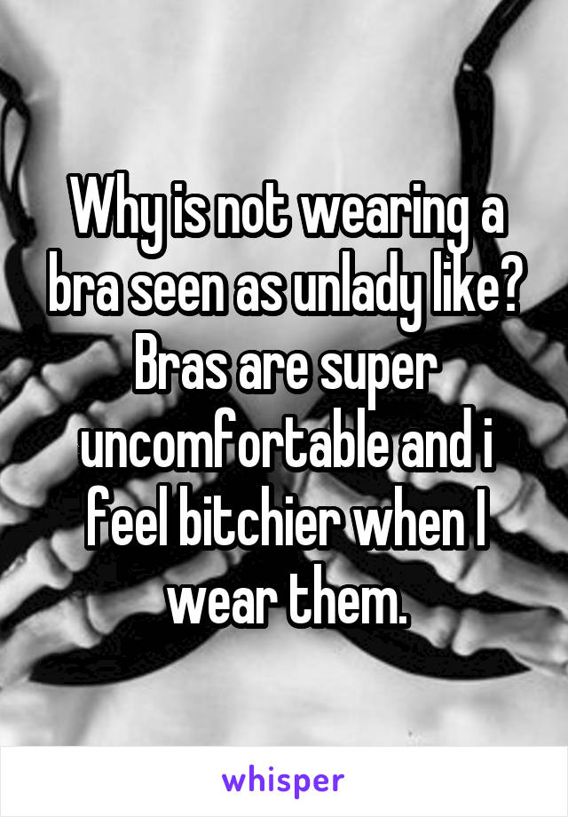 Why is not wearing a bra seen as unlady like? Bras are super uncomfortable and i feel bitchier when I wear them.