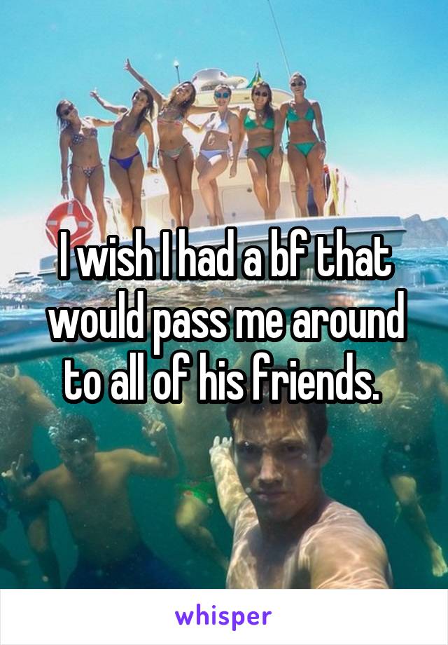 I wish I had a bf that would pass me around to all of his friends. 