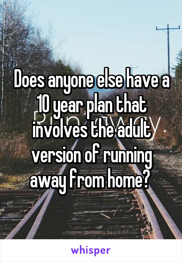 Does anyone else have a 10 year plan that involves the adult version of running away from home? 