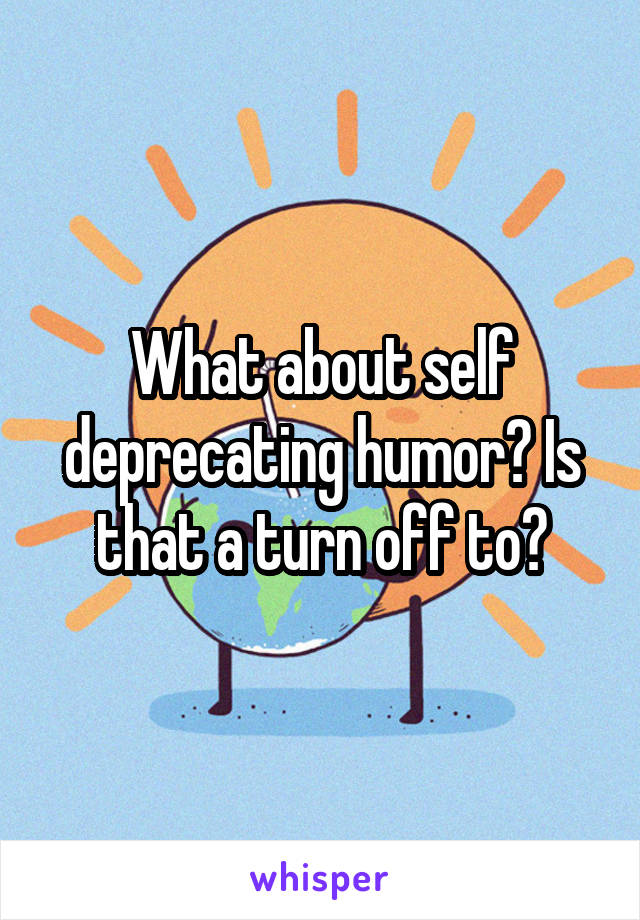 What about self deprecating humor? Is that a turn off to?
