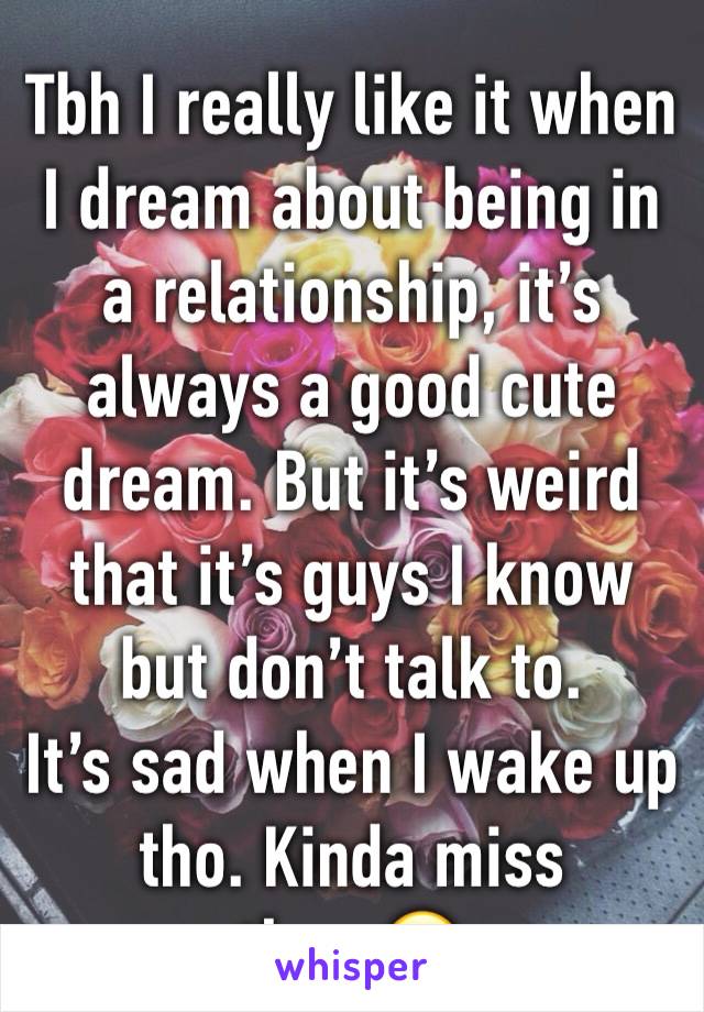 Tbh I really like it when I dream about being in a relationship, it’s always a good cute dream. But it’s weird that it’s guys I know but don’t talk to. 
It’s sad when I wake up tho. Kinda miss them😂