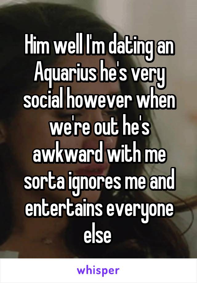 Him well I'm dating an Aquarius he's very social however when we're out he's awkward with me sorta ignores me and entertains everyone else 