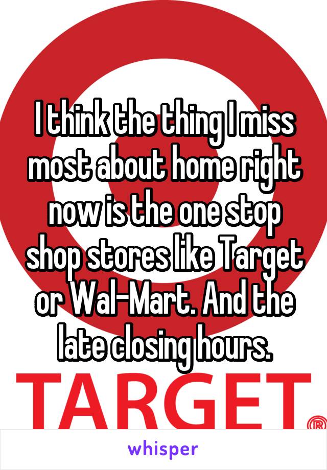 I think the thing I miss most about home right now is the one stop shop stores like Target or Wal-Mart. And the late closing hours.