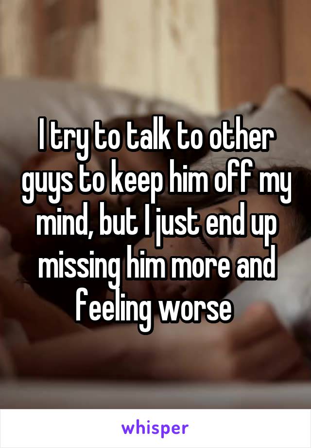 I try to talk to other guys to keep him off my mind, but I just end up missing him more and feeling worse 