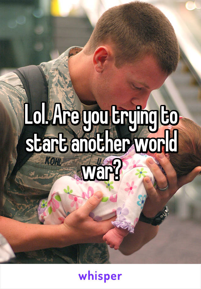 Lol. Are you trying to start another world war?