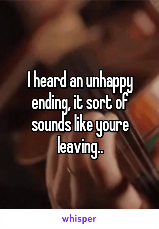I heard an unhappy ending, it sort of sounds like youre leaving..
