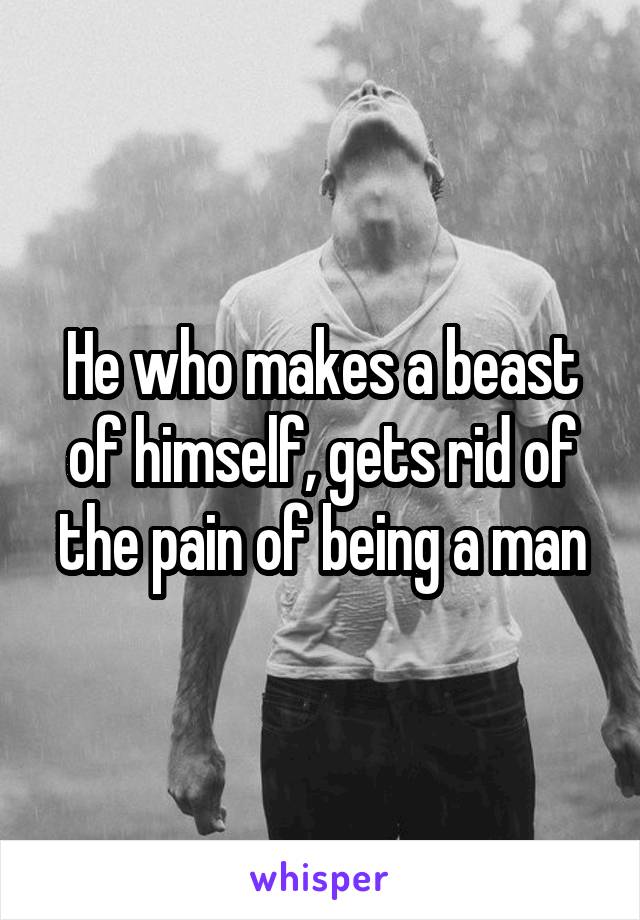 He who makes a beast of himself, gets rid of the pain of being a man