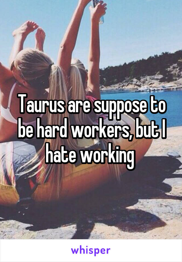 Taurus are suppose to be hard workers, but I hate working 