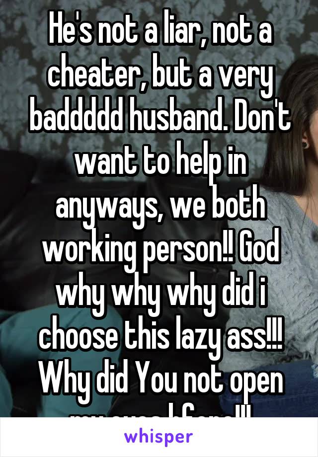 He's not a liar, not a cheater, but a very baddddd husband. Don't want to help in anyways, we both working person!! God why why why did i choose this lazy ass!!! Why did You not open my eyes bfore!!!