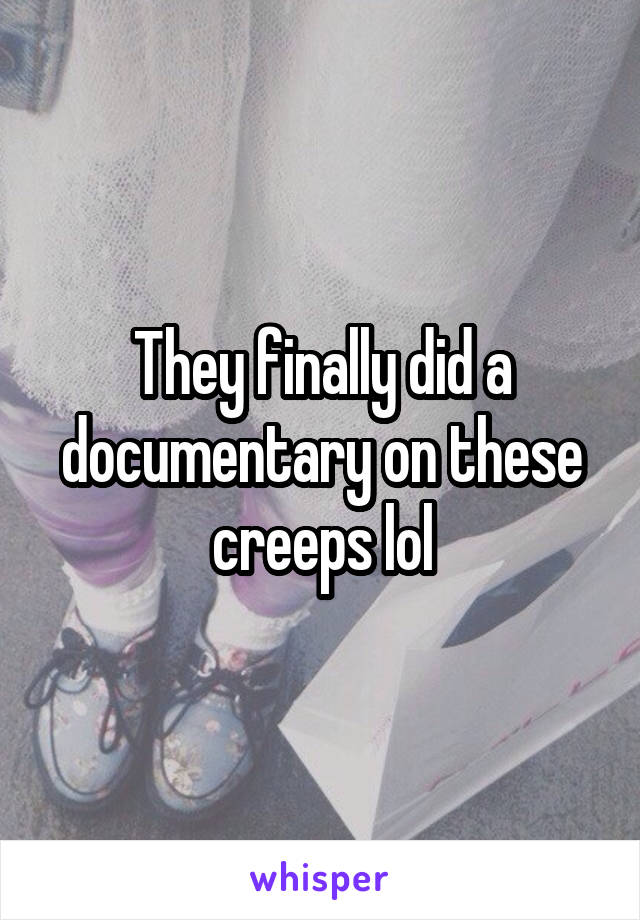 They finally did a documentary on these creeps lol