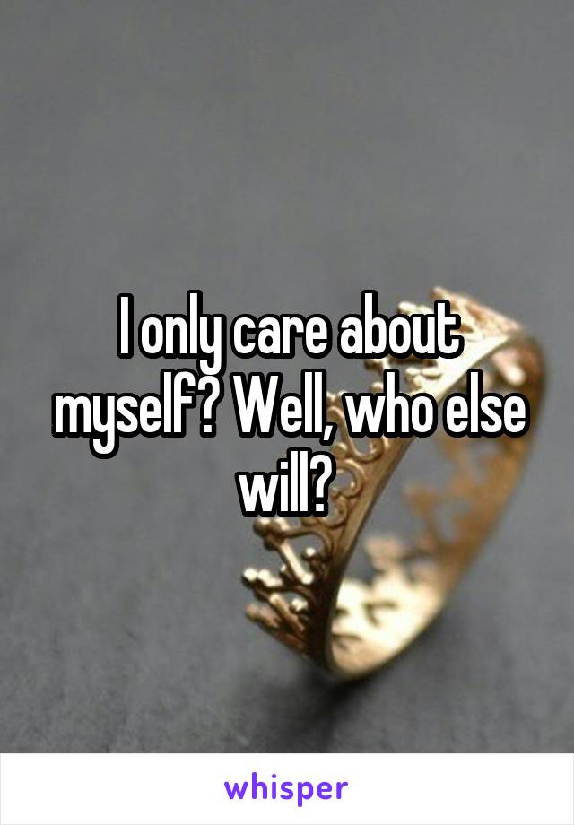 I only care about myself? Well, who else will? 