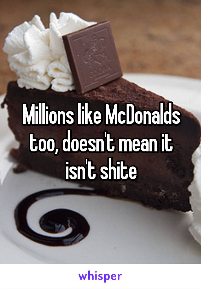 Millions like McDonalds too, doesn't mean it isn't shite