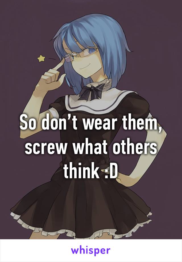 So don’t wear them, screw what others think :D