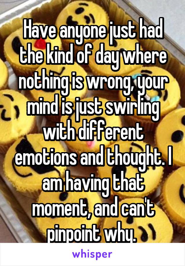 Have anyone just had the kind of day where nothing is wrong, your mind is just swirling with different emotions and thought. I am having that moment, and can't pinpoint why. 