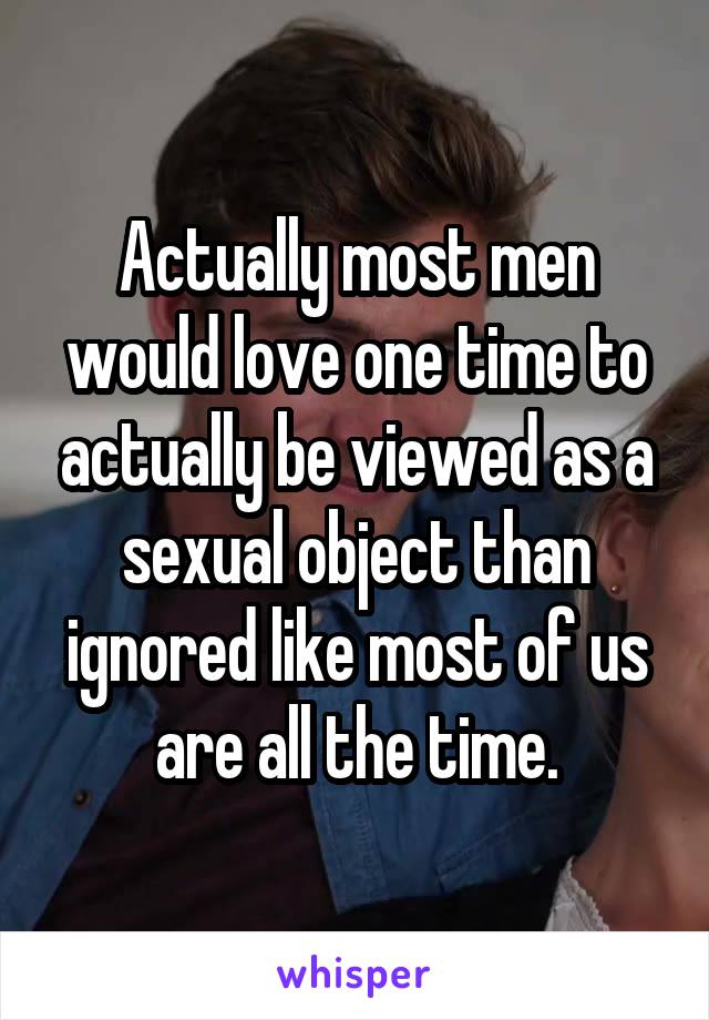 Actually most men would love one time to actually be viewed as a sexual object than ignored like most of us are all the time.