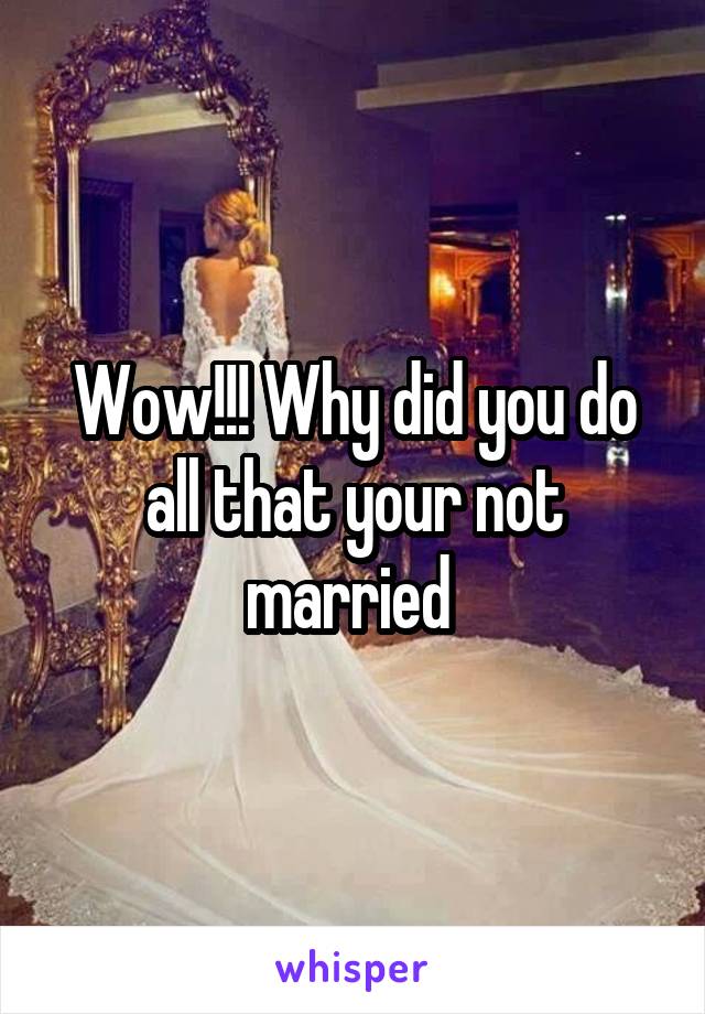 Wow!!! Why did you do all that your not married 