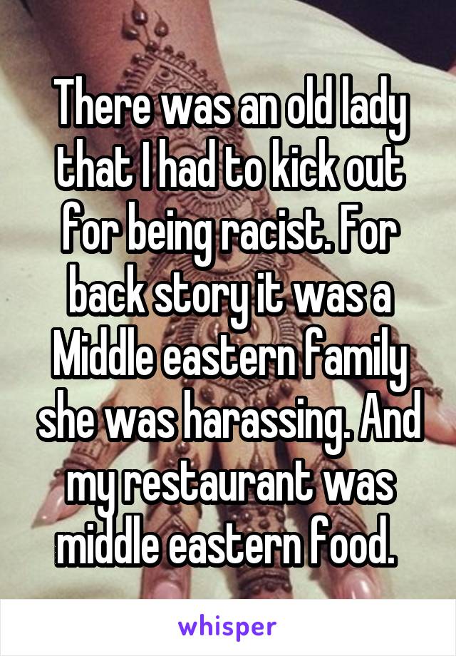 There was an old lady that I had to kick out for being racist. For back story it was a Middle eastern family she was harassing. And my restaurant was middle eastern food. 