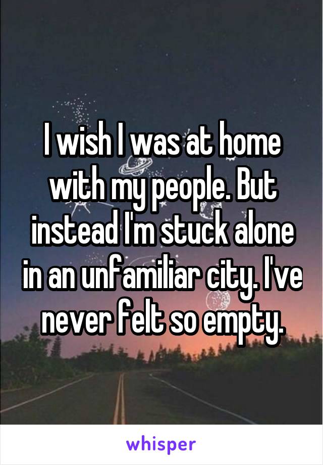 I wish I was at home with my people. But instead I'm stuck alone in an unfamiliar city. I've never felt so empty.