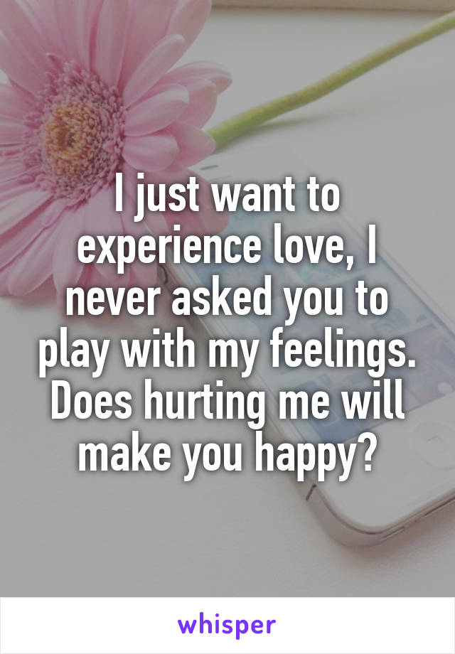 I just want to experience love, I never asked you to play with my feelings. Does hurting me will make you happy?