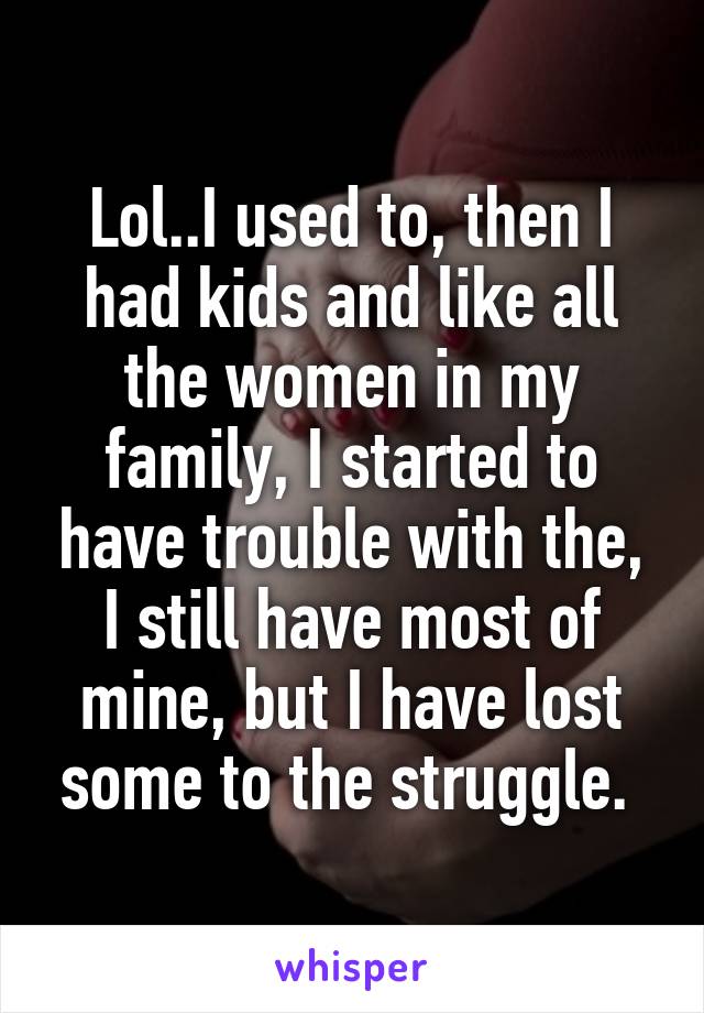 Lol..I used to, then I had kids and like all the women in my family, I started to have trouble with the, I still have most of mine, but I have lost some to the struggle. 