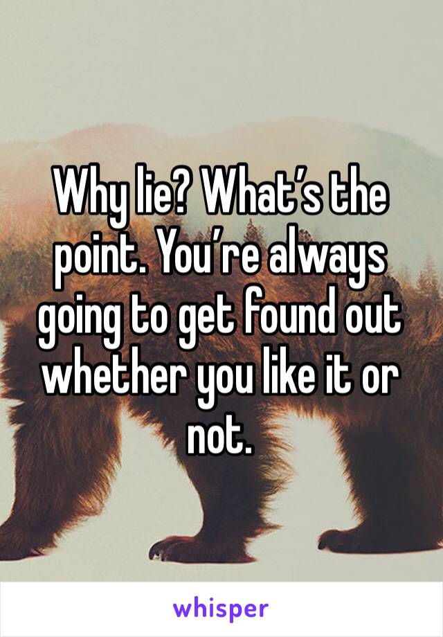 Why lie? What’s the point. You’re always going to get found out whether you like it or not.  