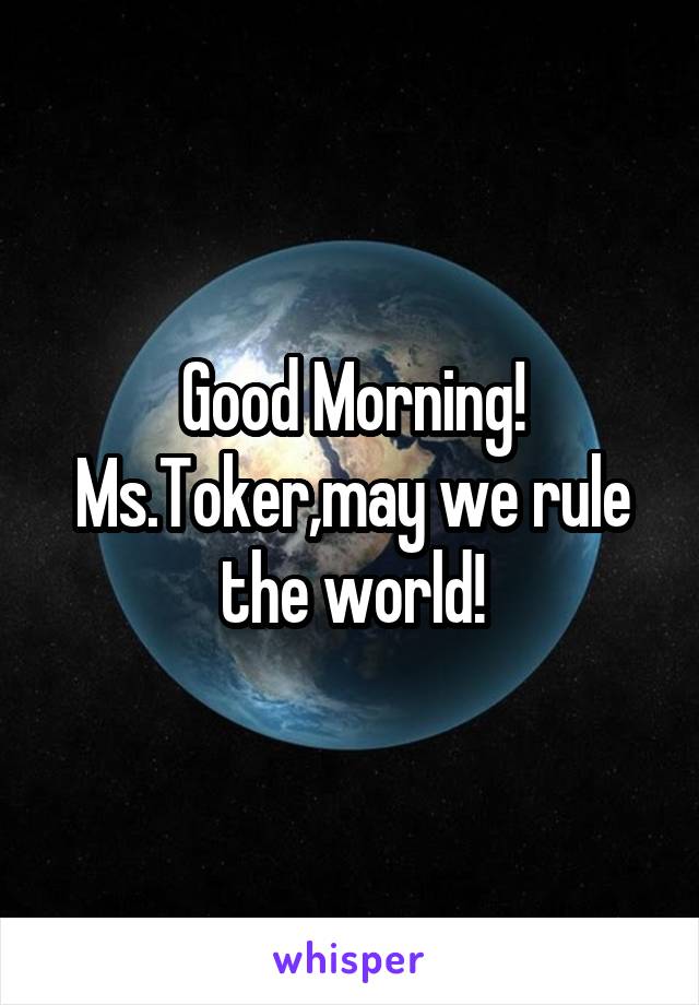 Good Morning! Ms.Toker,may we rule the world!