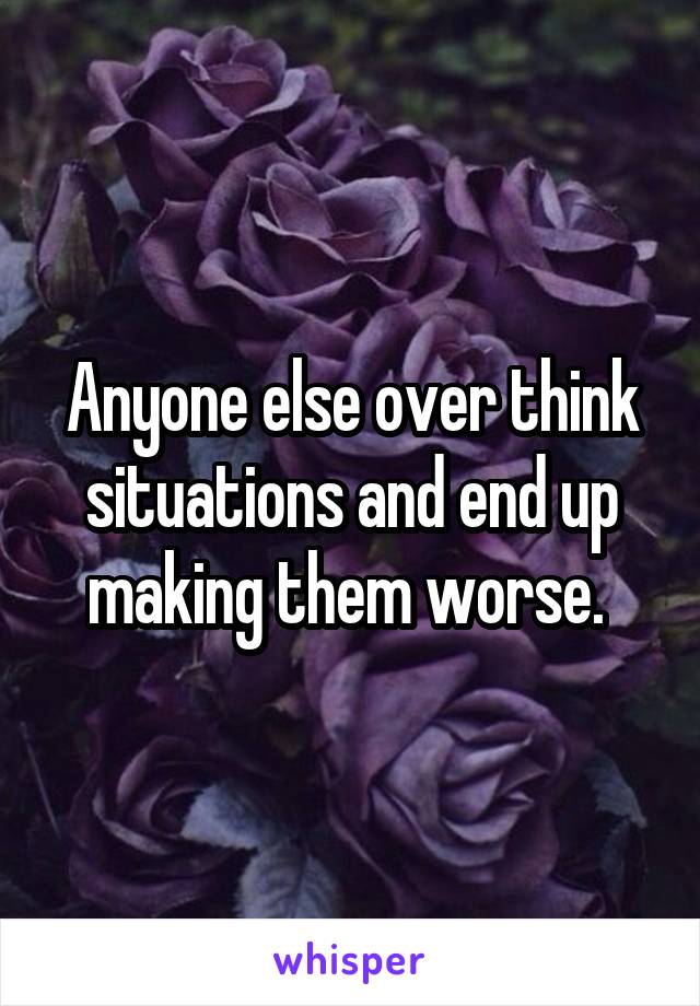 Anyone else over think situations and end up making them worse. 