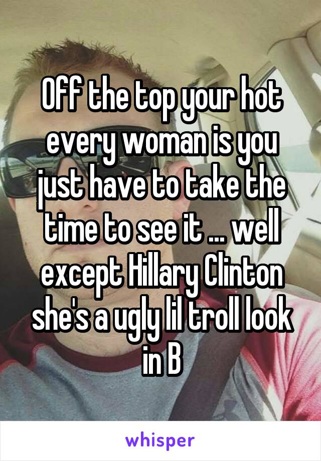 Off the top your hot every woman is you just have to take the time to see it ... well except Hillary Clinton she's a ugly lil troll look in B