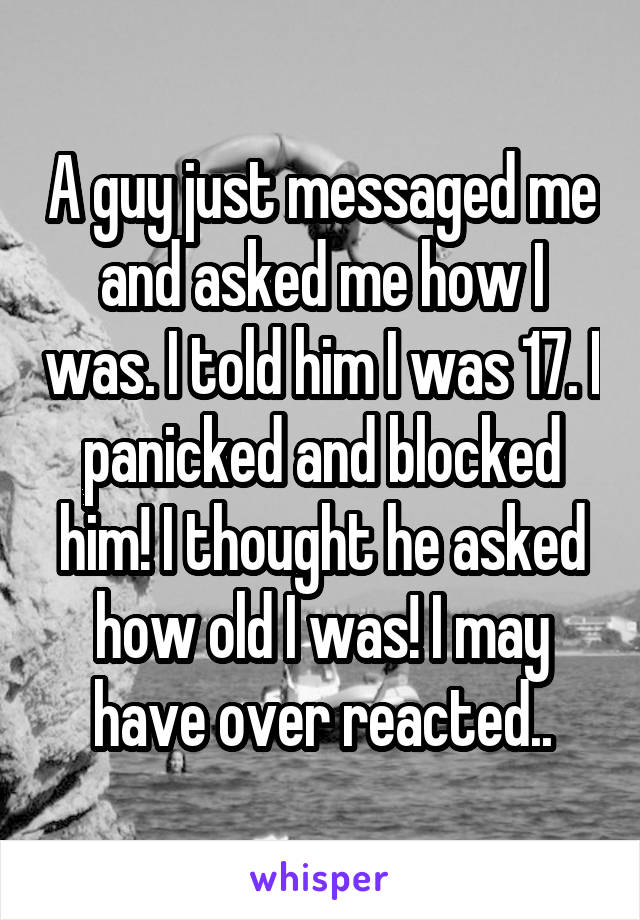 A guy just messaged me and asked me how I was. I told him I was 17. I panicked and blocked him! I thought he asked how old I was! I may have over reacted..