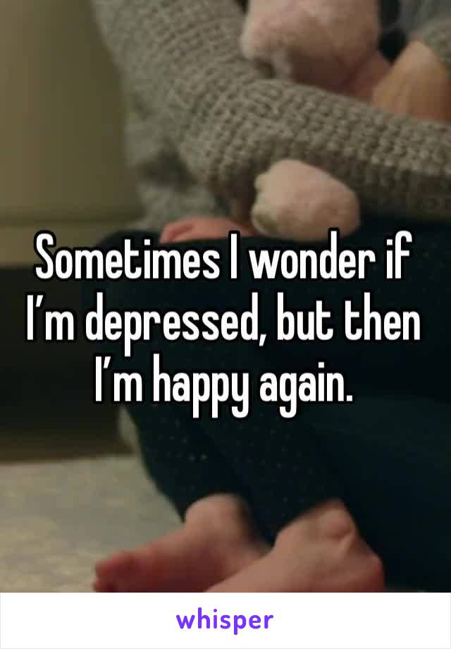 Sometimes I wonder if I’m depressed, but then I’m happy again.