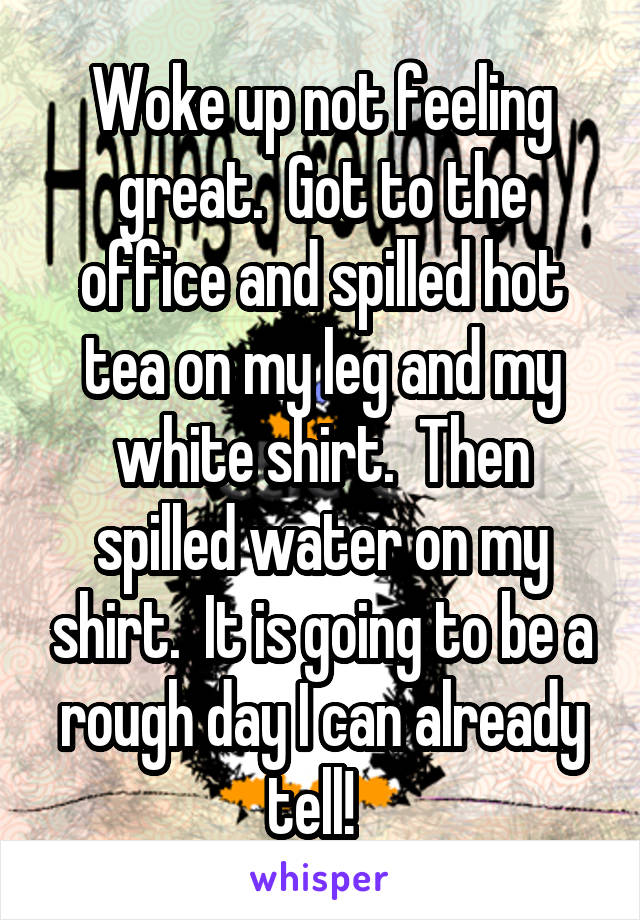 Woke up not feeling great.  Got to the office and spilled hot tea on my leg and my white shirt.  Then spilled water on my shirt.  It is going to be a rough day I can already tell!  