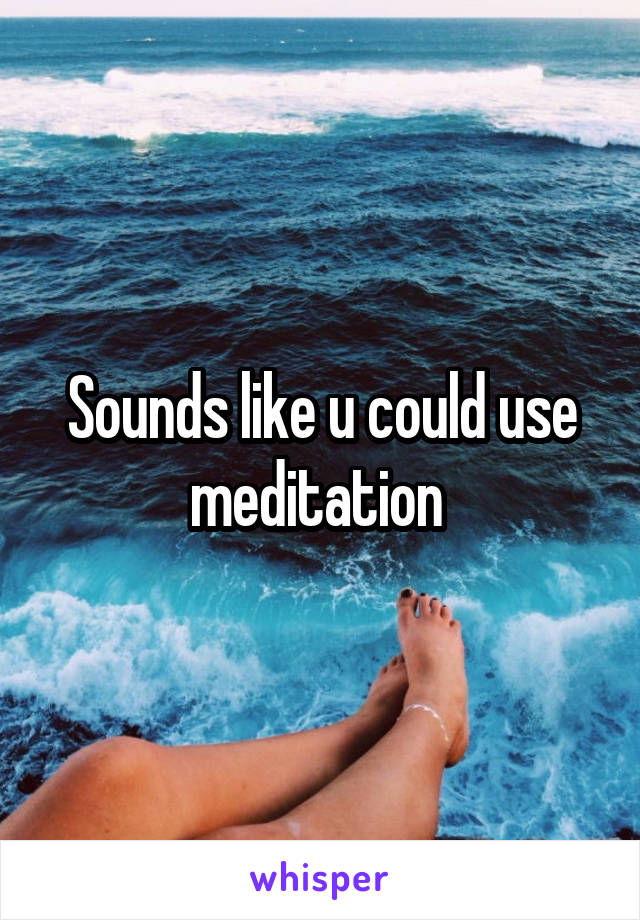 Sounds like u could use meditation 